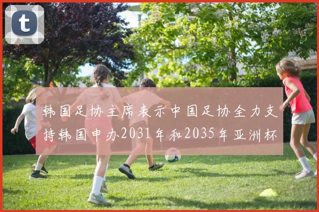 韩国足协主席表示中国足协全力支持韩国申办2031年和2035年亚洲杯赛事