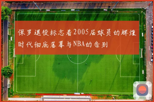 保罗退役标志着2005届球员的辉煌时代彻底落幕与NBA的告别