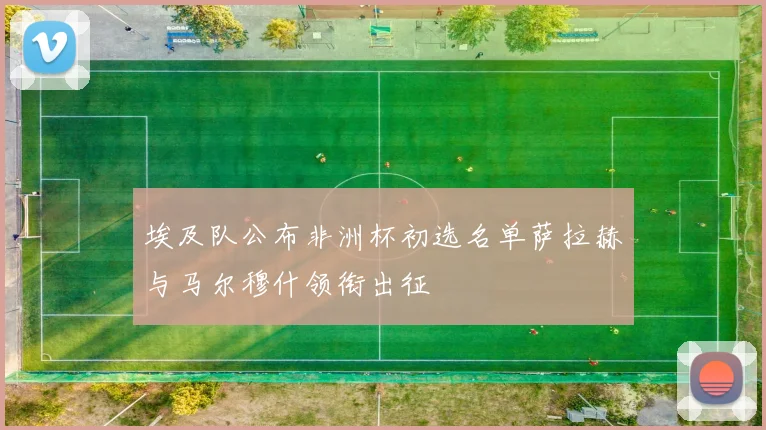 埃及队公布非洲杯初选名单萨拉赫与马尔穆什领衔出征
