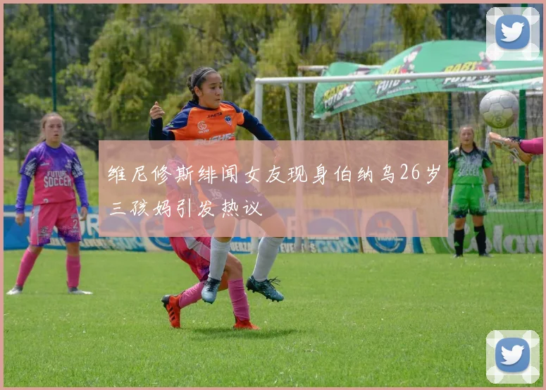 维尼修斯绯闻女友现身伯纳乌26岁三孩妈引发热议