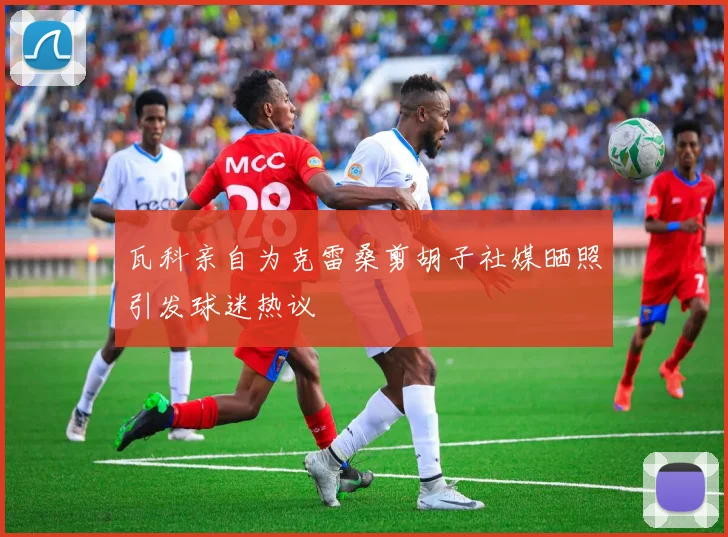 瓦科亲自为克雷桑剪胡子社媒晒照引发球迷热议
