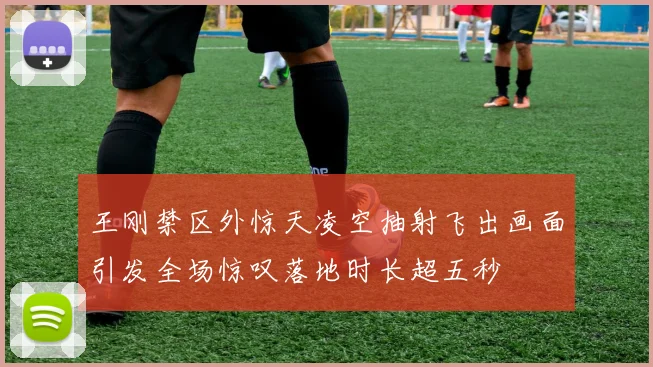 王刚禁区外惊天凌空抽射飞出画面引发全场惊叹落地时长超五秒