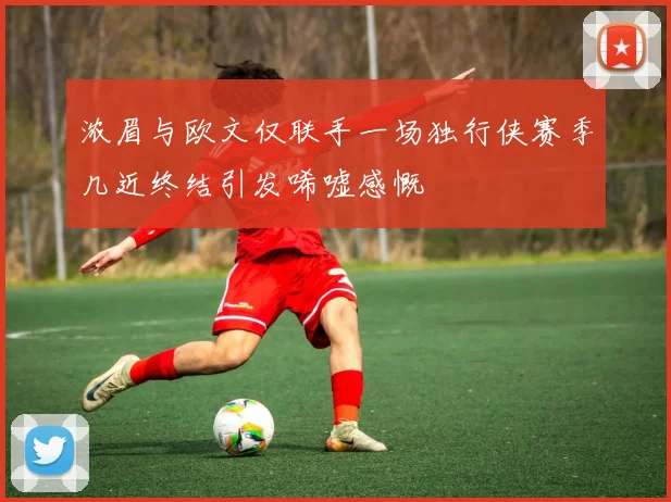 浓眉与欧文仅联手一场独行侠赛季几近终结引发唏嘘感慨
