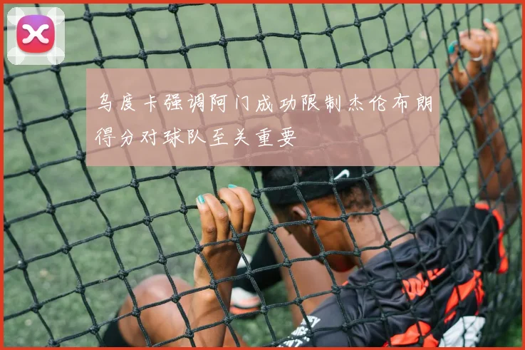 乌度卡强调阿门成功限制杰伦布朗得分对球队至关重要