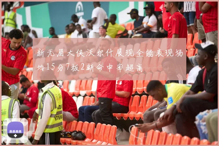 新无眉大侠沃尔什展现全能表现场均15分7板2断命中率超高