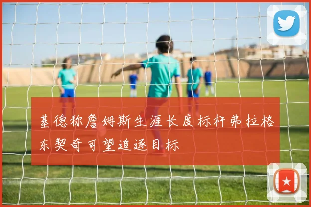 基德称詹姆斯生涯长度标杆弗拉格东契奇可望追逐目标