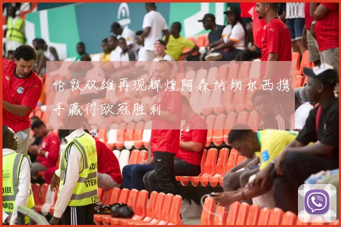 伦敦双雄再现辉煌阿森纳切尔西携手赢得欧冠胜利