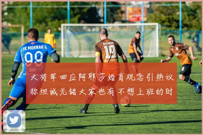 大将军回应阿耶莎婚育观念引热议称坦诚无错大家也有不想上班的时候