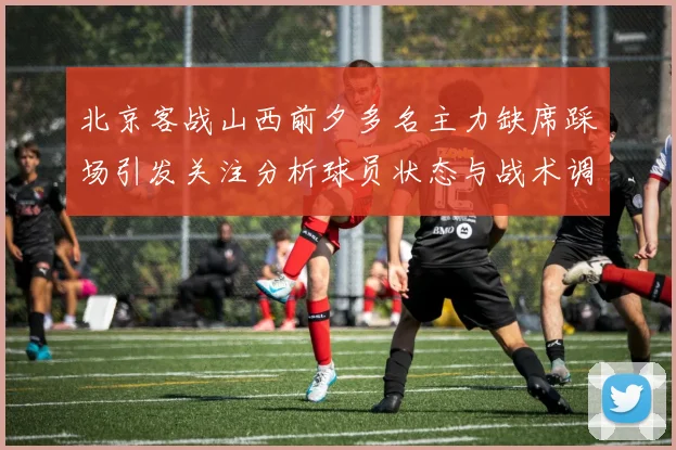 北京客战山西前夕多名主力缺席踩场引发关注分析球员状态与战术调整