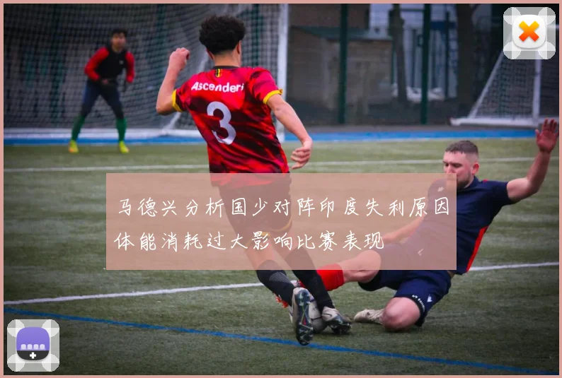 马德兴分析国少对阵印度失利原因体能消耗过大影响比赛表现