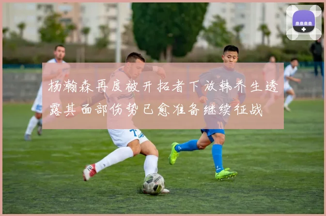 杨瀚森再度被开拓者下放韩乔生透露其面部伤势已愈准备继续征战