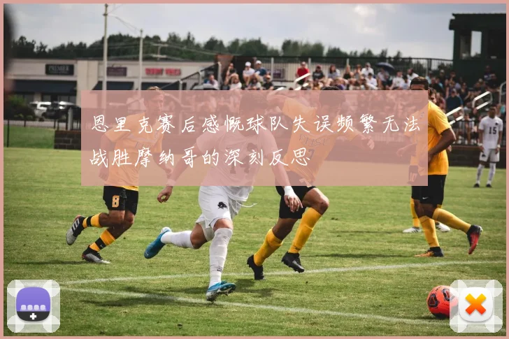 恩里克赛后感慨球队失误频繁无法战胜摩纳哥的深刻反思