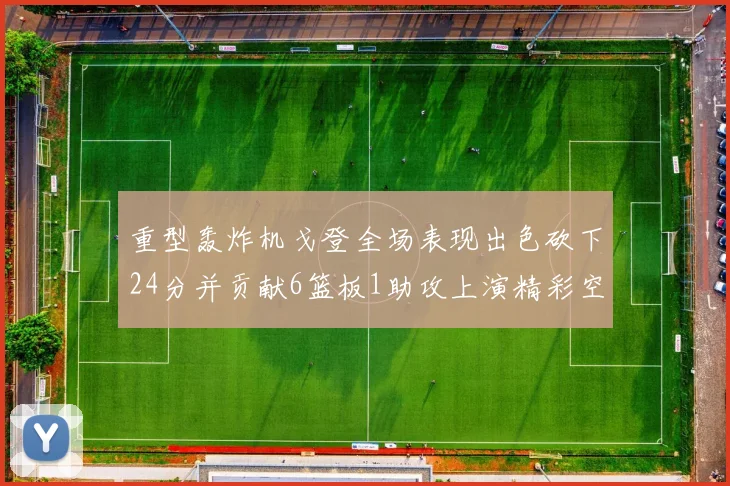 重型轰炸机戈登全场表现出色砍下24分并贡献6篮板1助攻上演精彩空接重扣
