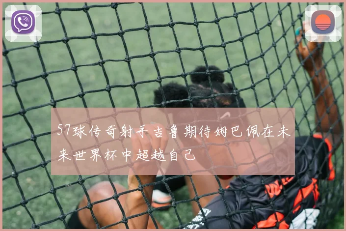 57球传奇射手吉鲁期待姆巴佩在未来世界杯中超越自己