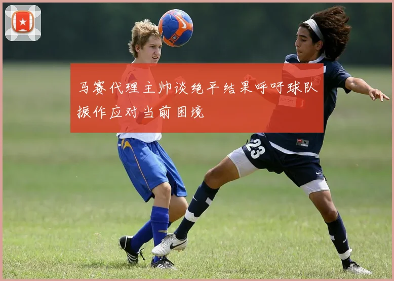 马赛代理主帅谈绝平结果呼吁球队振作应对当前困境