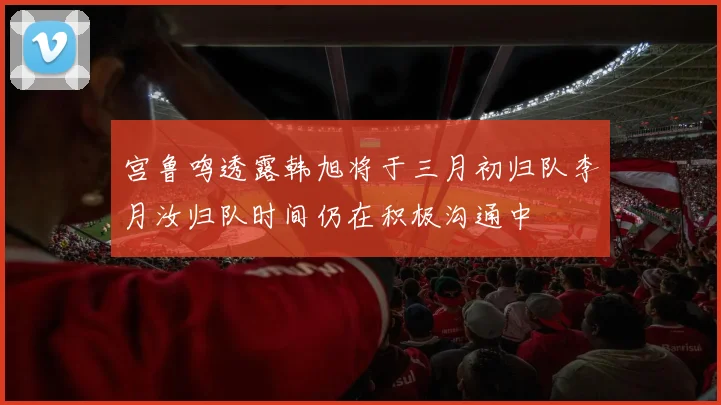 宫鲁鸣透露韩旭将于三月初归队李月汝归队时间仍在积极沟通中