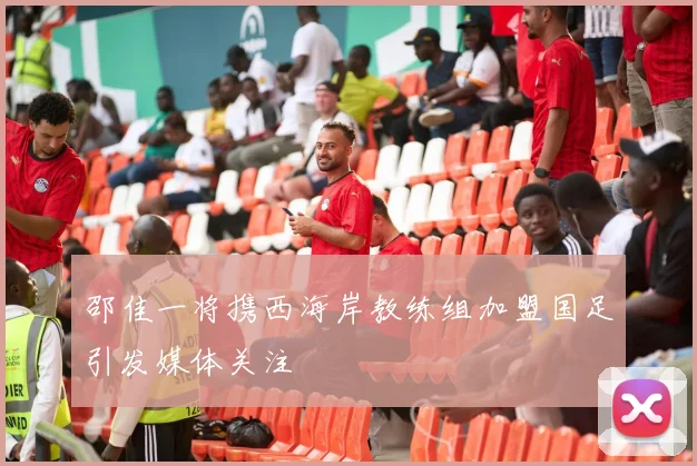 邵佳一将携西海岸教练组加盟国足引发媒体关注