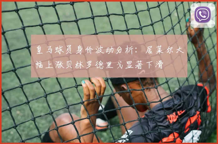 皇马球员身价波动分析：居莱尔大幅上涨贝林罗德里戈显著下滑