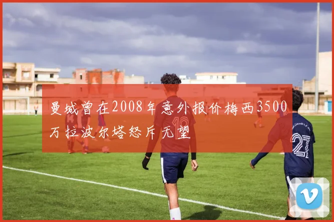 曼城曾在2008年意外报价梅西3500万拉波尔塔怒斥无望