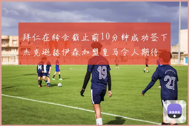 拜仁在转会截止前10分钟成功签下杰克逊赫伊森加盟皇马令人期待