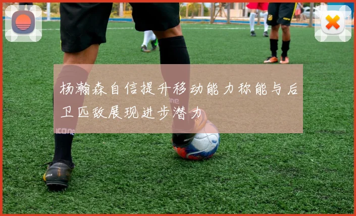 杨瀚森自信提升移动能力称能与后卫匹敌展现进步潜力