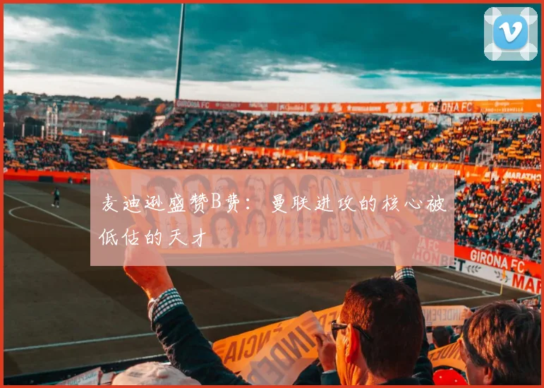 麦迪逊盛赞B费：曼联进攻的核心被低估的天才