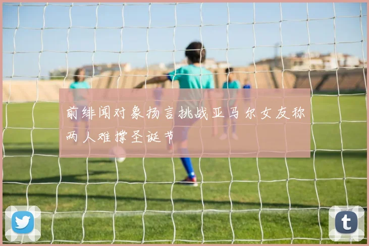 前绯闻对象扬言挑战亚马尔女友称两人难撑圣诞节