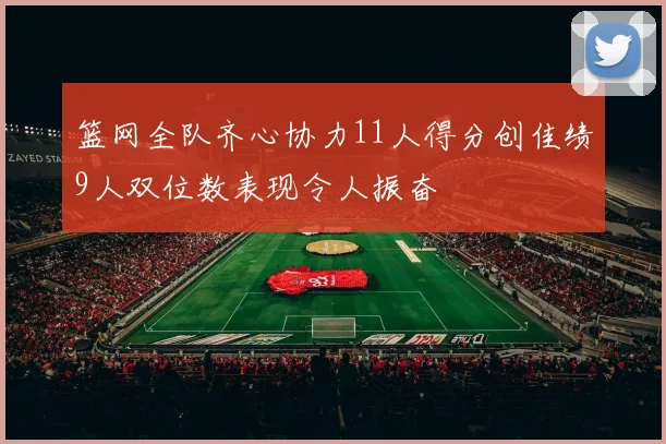 篮网全队齐心协力11人得分创佳绩9人双位数表现令人振奋
