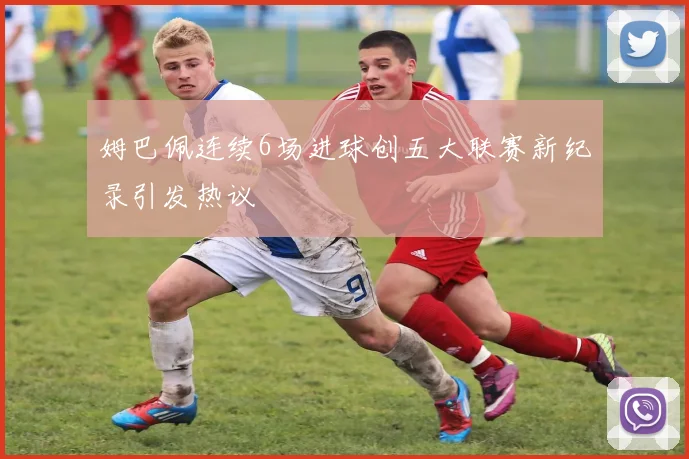 姆巴佩连续6场进球创五大联赛新纪录引发热议