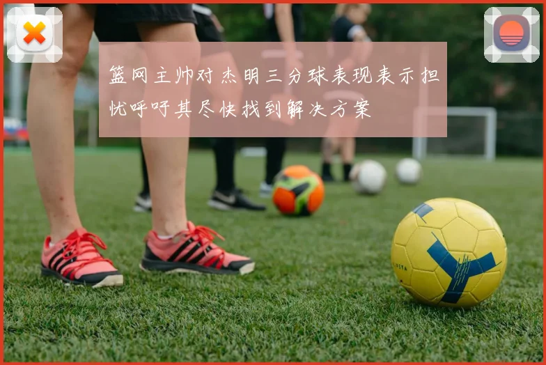 篮网主帅对杰明三分球表现表示担忧呼吁其尽快找到解决方案
