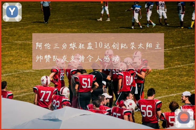 阿伦三分球狂轰10记创纪录太阳主帅赞队友支持令人感动