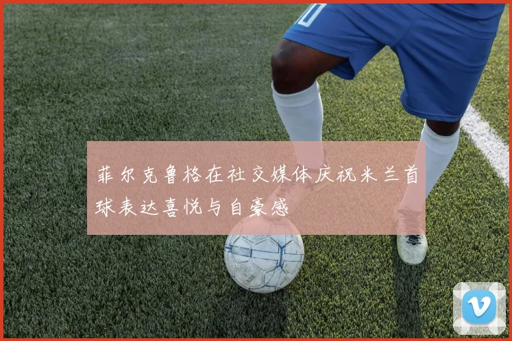 菲尔克鲁格在社交媒体庆祝米兰首球表达喜悦与自豪感
