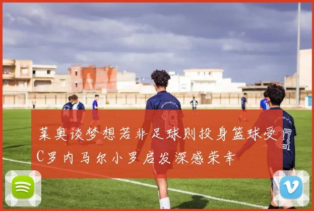 莱奥谈梦想若非足球则投身篮球受C罗内马尔小罗启发深感荣幸