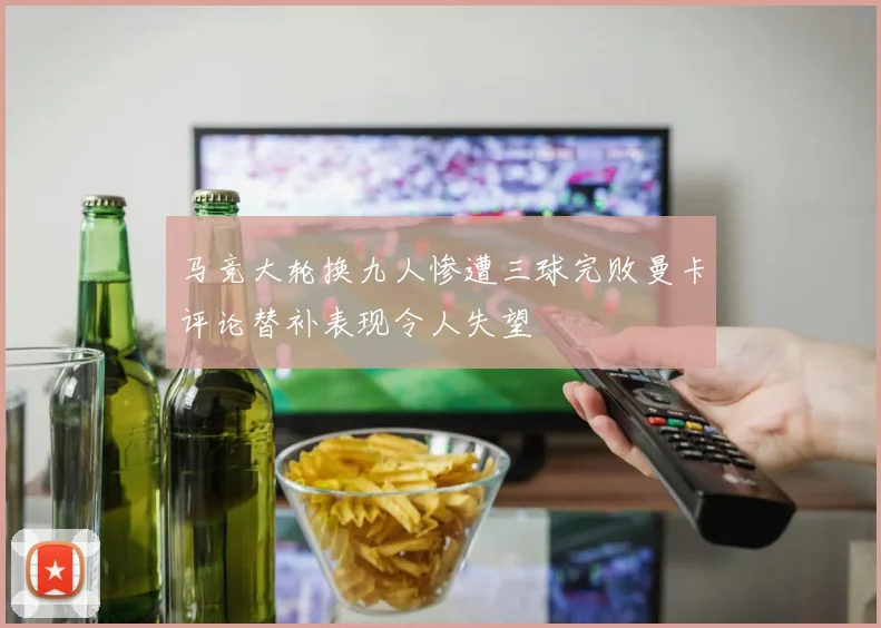 马竞大轮换九人惨遭三球完败曼卡评论替补表现令人失望