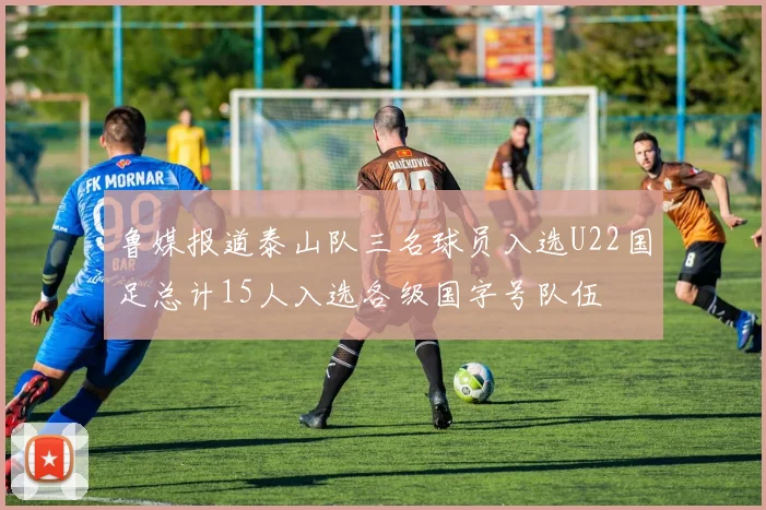鲁媒报道泰山队三名球员入选U22国足总计15人入选各级国字号队伍