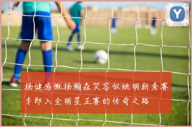 杨健感慨杨瀚森笑容似姚明新秀赛季即入全明星正赛的传奇之路