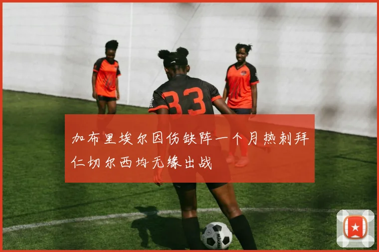 加布里埃尔因伤缺阵一个月热刺拜仁切尔西均无缘出战