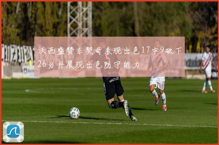 沃西盛赞东契奇表现出色17中9砍下26分并展现出色防守能力