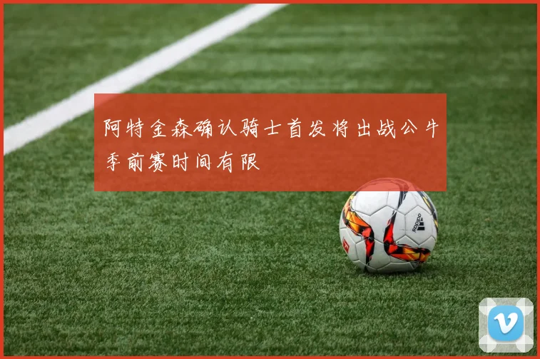阿特金森确认骑士首发将出战公牛季前赛时间有限